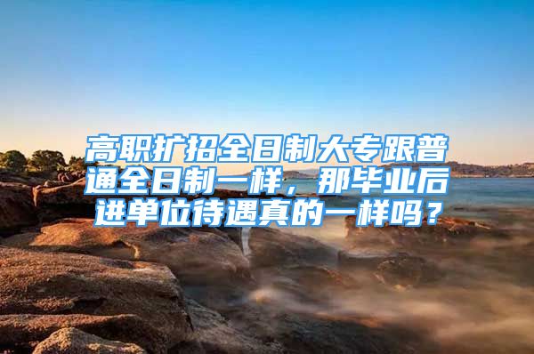 高職擴(kuò)招全日制大專跟普通全日制一樣，那畢業(yè)后進(jìn)單位待遇真的一樣嗎？