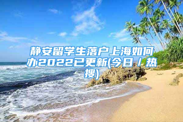 靜安留學(xué)生落戶上海如何辦2022已更新(今日／熱搜)