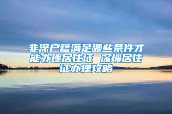 非深戶籍滿足哪些條件才能辦理居住證 深圳居住證辦理攻略