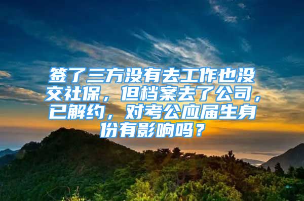 簽了三方?jīng)]有去工作也沒(méi)交社保，但檔案去了公司，已解約，對(duì)考公應(yīng)屆生身份有影響嗎？