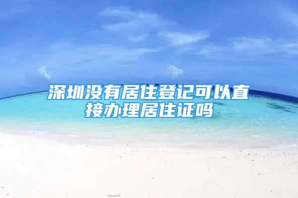 深圳沒有居住登記可以直接辦理居住證嗎