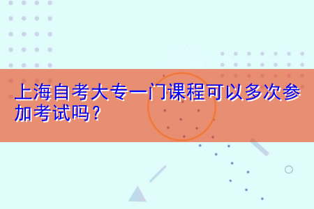 上海自考大專一門課程可以多次參加考試嗎？