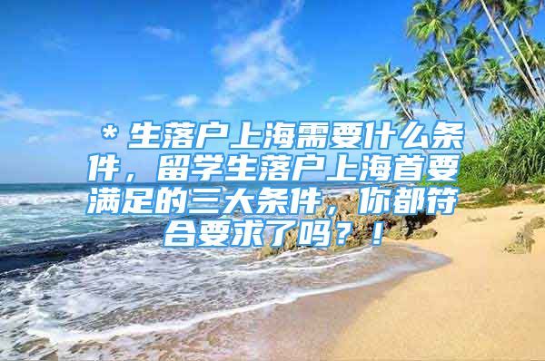 ＊生落戶上海需要什么條件，留學(xué)生落戶上海首要滿足的三大條件，你都符合要求了嗎？！