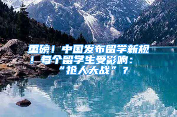 重磅！中國(guó)發(fā)布留學(xué)新規(guī)！每個(gè)留學(xué)生受影響：“搶人大戰(zhàn)”？