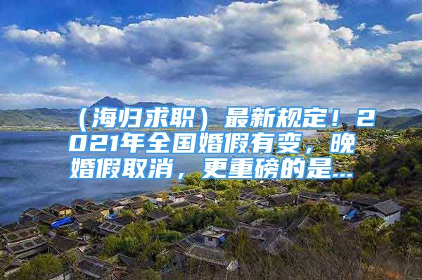 （海歸求職）最新規(guī)定！2021年全國婚假有變，晚婚假取消，更重磅的是...