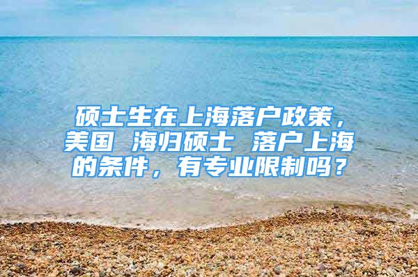 碩士生在上海落戶政策，美國 海歸碩士 落戶上海的條件，有專業(yè)限制嗎？