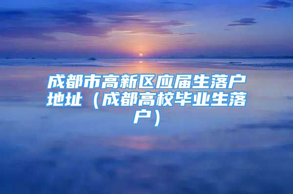 成都市高新區(qū)應(yīng)屆生落戶地址（成都高校畢業(yè)生落戶）