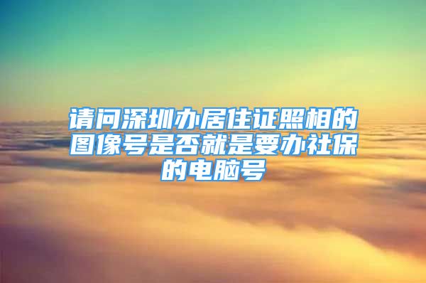 請(qǐng)問(wèn)深圳辦居住證照相的圖像號(hào)是否就是要辦社保的電腦號(hào)