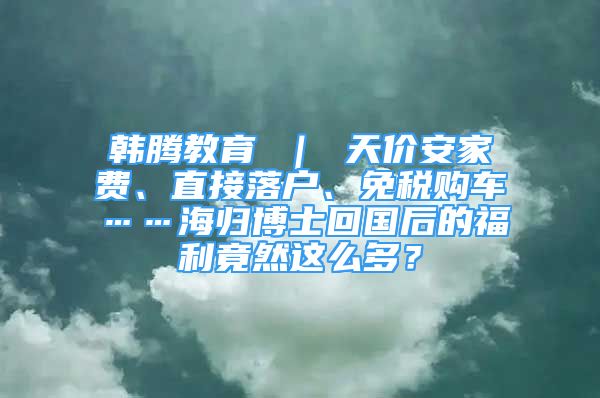 韓騰教育 ｜ 天價安家費、直接落戶、免稅購車……海歸博士回國后的福利竟然這么多？