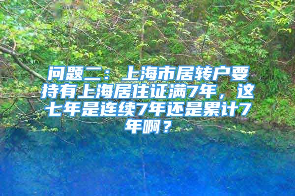 問題二：上海市居轉(zhuǎn)戶要持有上海居住證滿7年，這七年是連續(xù)7年還是累計7年??？