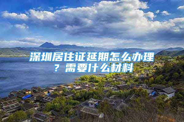 深圳居住證延期怎么辦理？需要什么材料