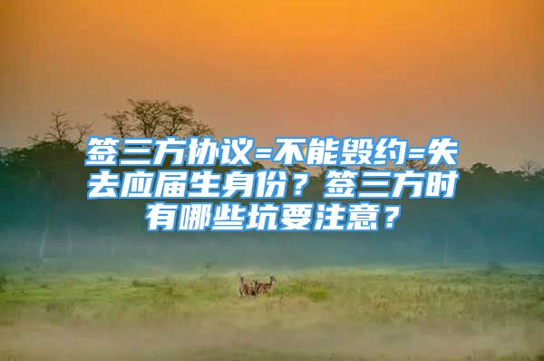 簽三方協(xié)議=不能毀約=失去應(yīng)屆生身份？簽三方時(shí)有哪些坑要注意？