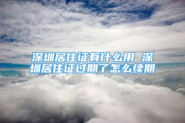 深圳居住證有什么用 深圳居住證過期了怎么續(xù)期