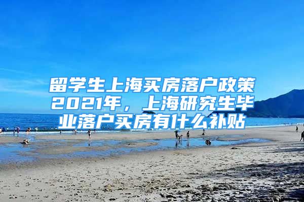 留學(xué)生上海買房落戶政策2021年，上海研究生畢業(yè)落戶買房有什么補(bǔ)貼