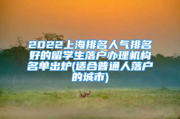 2022上海排名人氣排名好的留學(xué)生落戶辦理機(jī)構(gòu)名單出爐(適合普通人落戶的城市)