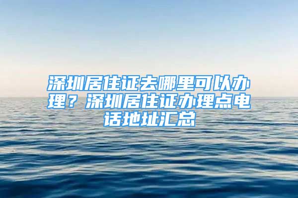 深圳居住證去哪里可以辦理？深圳居住證辦理點(diǎn)電話地址匯總