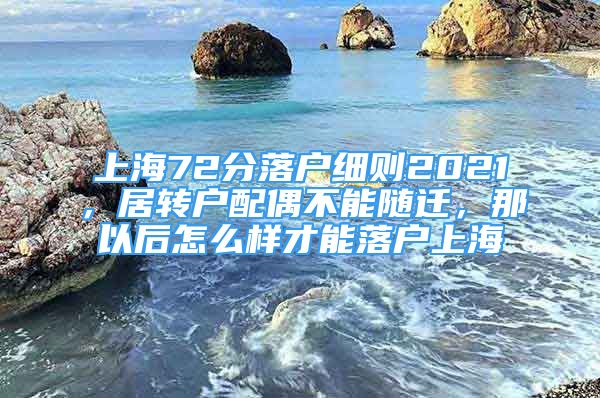 上海72分落戶細則2021，居轉戶配偶不能隨遷，那以后怎么樣才能落戶上海