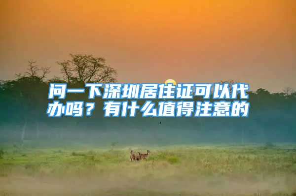 問一下深圳居住證可以代辦嗎？有什么值得注意的