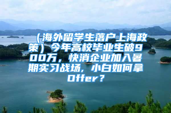 （海外留學生落戶上海政策）今年高校畢業(yè)生破900萬，快消企業(yè)加入暑期實習戰(zhàn)場, 小白如何拿Offer？