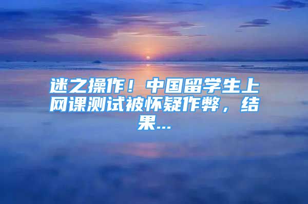 迷之操作！中國留學(xué)生上網(wǎng)課測試被懷疑作弊，結(jié)果...