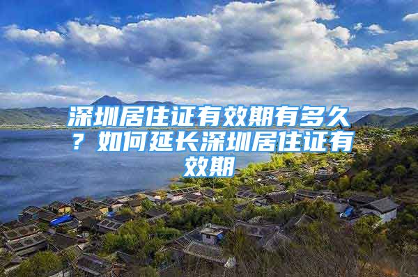 深圳居住證有效期有多久？如何延長深圳居住證有效期