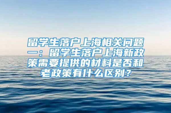 留學(xué)生落戶上海相關(guān)問題一：留學(xué)生落戶上海新政策需要提供的材料是否和老政策有什么區(qū)別？