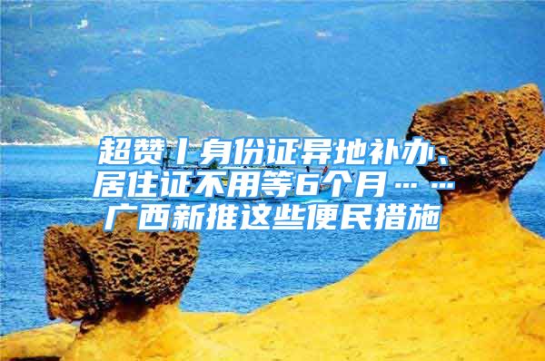 超贊丨身份證異地補(bǔ)辦、居住證不用等6個(gè)月……廣西新推這些便民措施