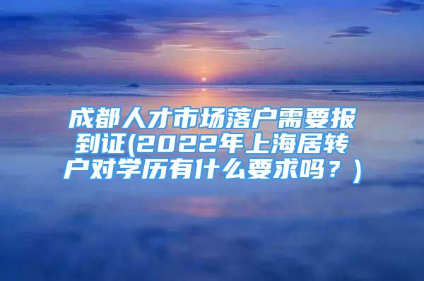 成都人才市場落戶需要報到證(2022年上海居轉(zhuǎn)戶對學歷有什么要求嗎？)