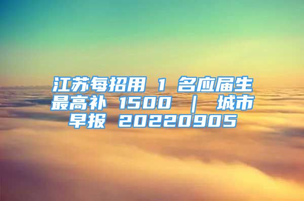 江蘇每招用 1 名應(yīng)屆生最高補 1500 ｜ 城市早報 20220905