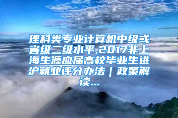 理科類專業(yè)計(jì)算機(jī)中級(jí)或省級(jí)二級(jí)水平,2017非上海生源應(yīng)屆高校畢業(yè)生進(jìn)滬就業(yè)評(píng)分辦法｜政策解讀...