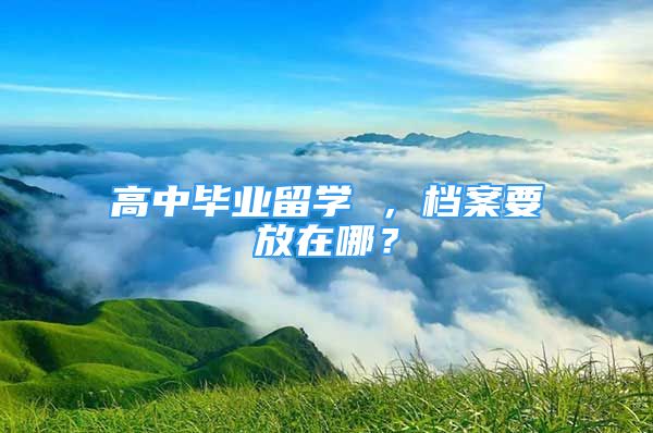 高中畢業(yè)留學 ，檔案要放在哪？