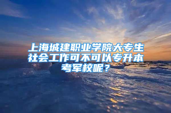 上海城建職業(yè)學(xué)院大專生社會(huì)工作可不可以專升本考軍校呢？