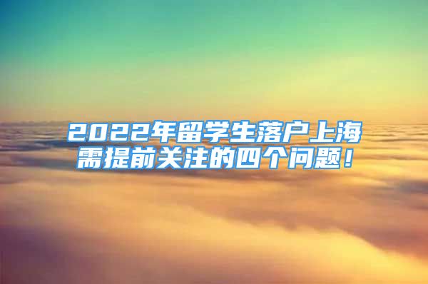 2022年留學生落戶上海需提前關(guān)注的四個問題！