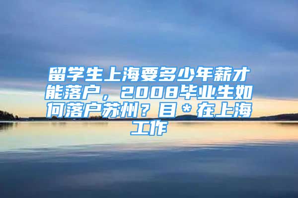 留學(xué)生上海要多少年薪才能落戶(hù)，2008畢業(yè)生如何落戶(hù)蘇州？目＊在上海工作