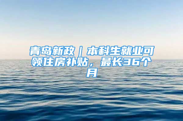 青島新政｜本科生就業(yè)可領(lǐng)住房補(bǔ)貼，最長36個(gè)月