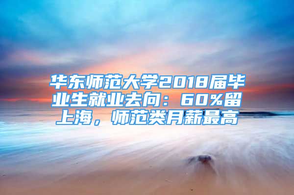 華東師范大學(xué)2018屆畢業(yè)生就業(yè)去向：60%留上海，師范類月薪最高