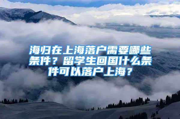 海歸在上海落戶需要哪些條件？留學(xué)生回國(guó)什么條件可以落戶上海？