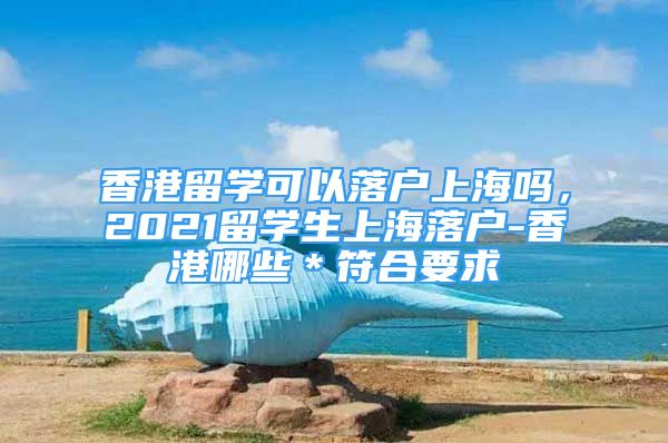 香港留學可以落戶上海嗎，2021留學生上海落戶-香港哪些＊符合要求