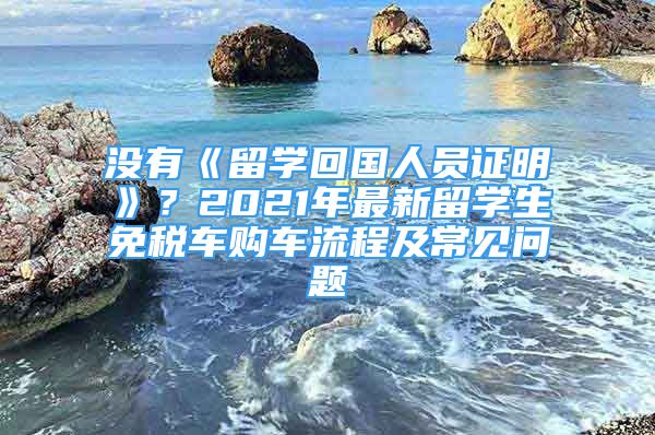 沒有《留學(xué)回國人員證明》？2021年最新留學(xué)生免稅車購車流程及常見問題