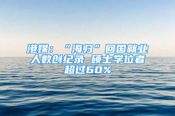 港媒：“海歸”回國(guó)就業(yè)人數(shù)創(chuàng)紀(jì)錄 碩士學(xué)位者超過(guò)60%