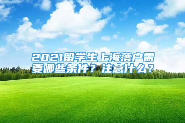 2021留學(xué)生上海落戶需要哪些條件？注意什么？