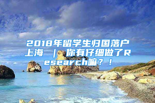 2018年留學生歸國落戶上海 ｜ 你有仔細做了Research嘛？！