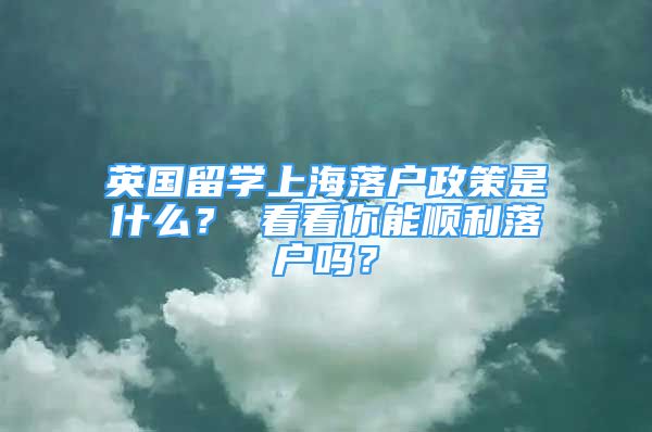 英國(guó)留學(xué)上海落戶政策是什么？ 看看你能順利落戶嗎？