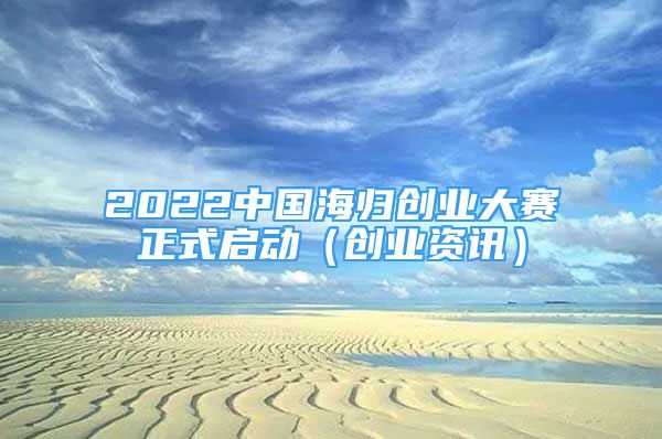 2022中國海歸創(chuàng)業(yè)大賽正式啟動（創(chuàng)業(yè)資訊）