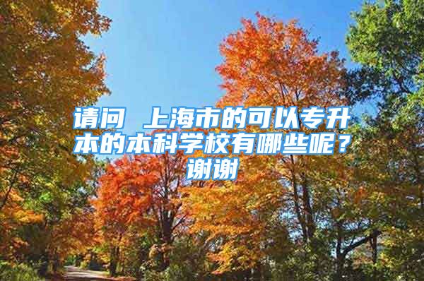 請問 上海市的可以專升本的本科學(xué)校有哪些呢？謝謝