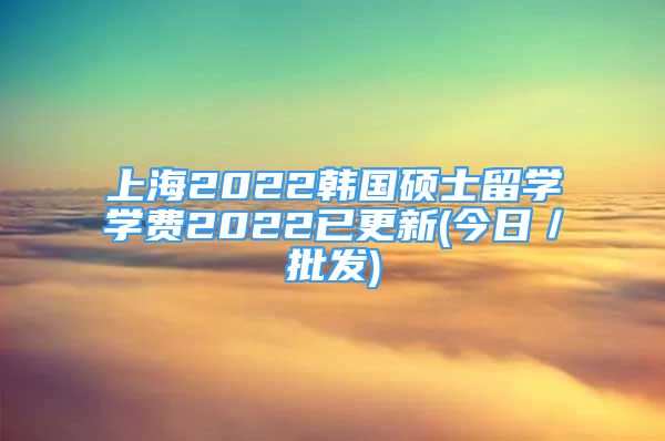 上海2022韓國碩士留學學費2022已更新(今日／批發(fā))