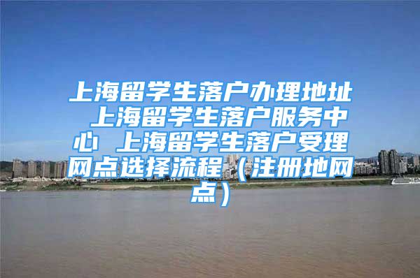 上海留學(xué)生落戶辦理地址 上海留學(xué)生落戶服務(wù)中心 上海留學(xué)生落戶受理網(wǎng)點選擇流程（注冊地網(wǎng)點）