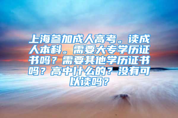 上海參加成人高考。讀成人本科。需要大專學(xué)歷證書嗎？需要其他學(xué)歷證書嗎？高中什么的？沒有可以讀嗎？