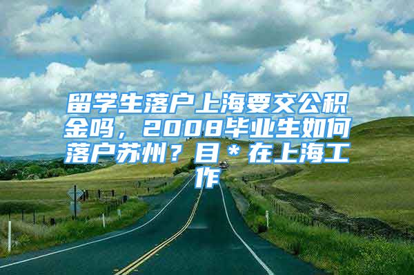 留學生落戶上海要交公積金嗎，2008畢業(yè)生如何落戶蘇州？目＊在上海工作