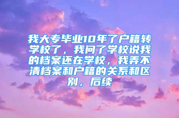 我大專畢業(yè)10年了戶籍轉(zhuǎn)學(xué)校了，我問(wèn)了學(xué)校說(shuō)我的檔案還在學(xué)校，我弄不清檔案和戶籍的關(guān)系和區(qū)別，后續(xù)